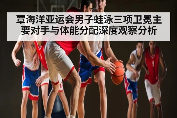 覃海洋亚运会男子蛙泳三项卫冕主要对手与体能分配深度观察分析