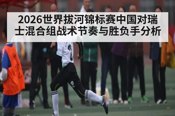 2026世界拔河锦标赛中国对瑞士混合组战术节奏与胜负手分析